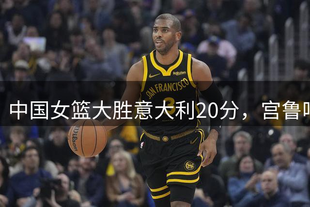 中国女篮大胜意大利20分，宫鲁鸣淡定指挥显大将之风