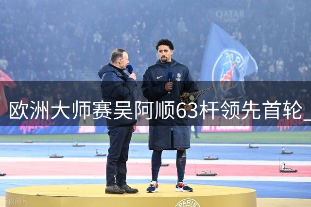欧洲大师赛吴阿顺63杆领先首轮 李昊桐并列26位